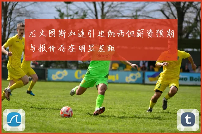 尤文图斯加速引进凯西但薪资预期与报价存在明显差距