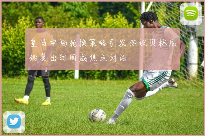 皇马中场轮换策略引发热议贝林厄姆复出时间成焦点讨论