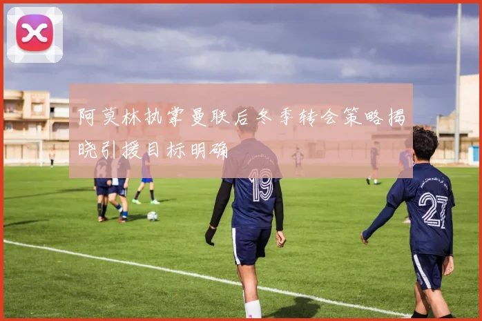 阿莫林执掌曼联后冬季转会策略揭晓引援目标明确